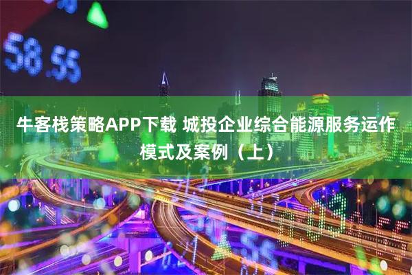牛客栈策略APP下载 城投企业综合能源服务运作模式及案例（上）