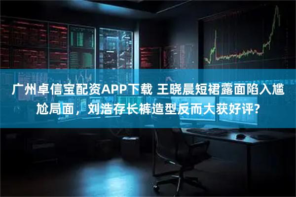 广州卓信宝配资APP下载 王晓晨短裙露面陷入尴尬局面，刘浩存长裤造型反而大获好评?