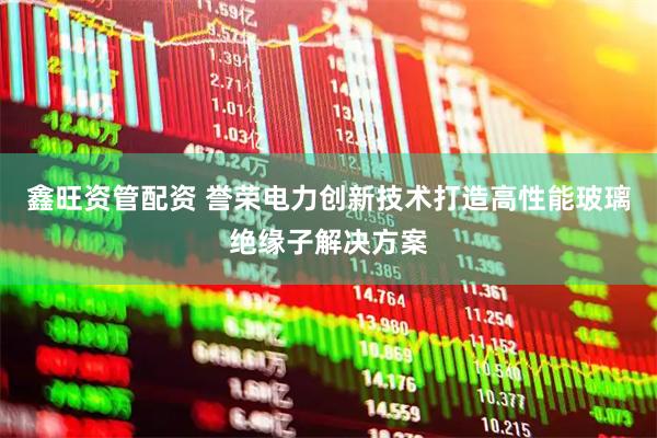 鑫旺资管配资 誉荣电力创新技术打造高性能玻璃绝缘子解决方案