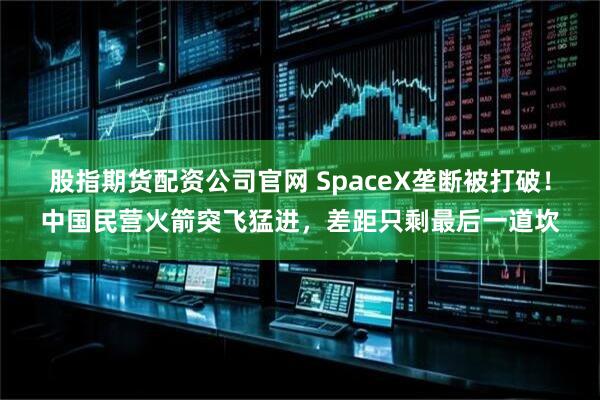 股指期货配资公司官网 SpaceX垄断被打破！中国民营火箭突飞猛进，差距只剩最后一道坎